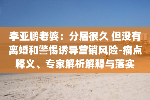 李亞鵬老婆：分居很久 但沒有離婚和警惕誘導營銷風險-痛點釋義、專家解析解釋與落實