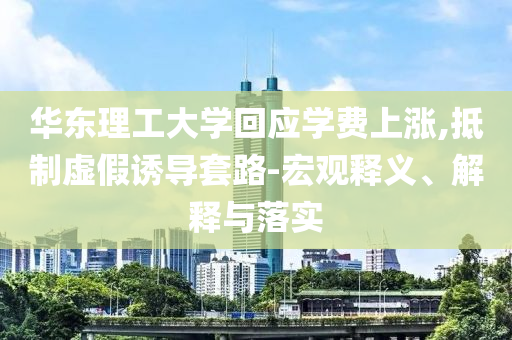 華東理工大學(xué)回應(yīng)學(xué)費(fèi)上漲,抵制虛假誘導(dǎo)套路-宏觀釋義、解釋與落實(shí)