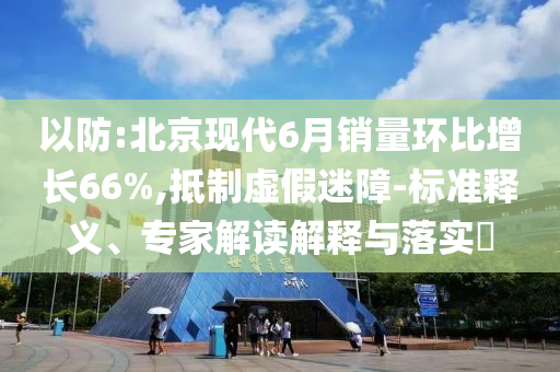 以防:北京現(xiàn)代6月銷量環(huán)比增長(zhǎng)66%,抵制虛假迷障-標(biāo)準(zhǔn)釋義、專家解讀解釋與落實(shí)?