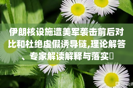 伊朗核設(shè)施遭美軍襲擊前后對比和杜絕虛假誘導(dǎo)鏈,理論解答、專家解讀解釋與落實(shí)?