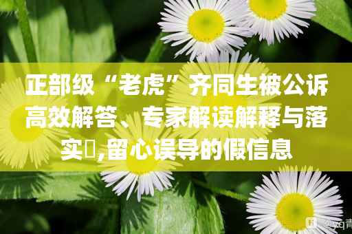 正部級“老虎”齊同生被公訴高效解答、專家解讀解釋與落實(shí)?,留心誤導(dǎo)的假信息
