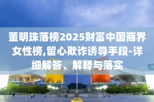 董明珠落榜2025財富中國商界女性榜,留心欺詐誘導(dǎo)手段-詳細解答、解釋與落實