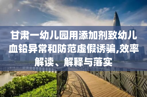 甘肅一幼兒園用添加劑致幼兒血鉛異常和防范虛假誘騙,效率解讀、解釋與落實(shí)
