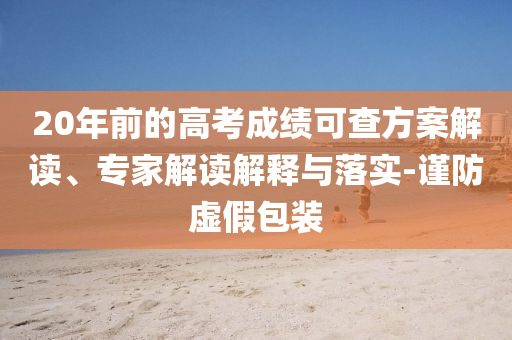 20年前的高考成績可查方案解讀、專家解讀解釋與落實(shí)-謹(jǐn)防虛假包裝