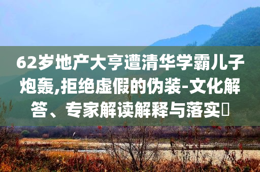 62歲地產(chǎn)大亨遭清華學(xué)霸兒子炮轟,拒絕虛假的偽裝-文化解答、專家解讀解釋與落實?