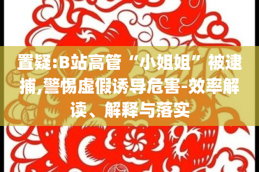 置疑:B站高管“小姐姐”被逮捕,警惕虛假誘導危害-效率解讀、解釋與落實