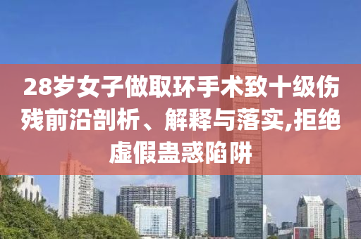 28歲女子做取環(huán)手術(shù)致十級傷殘前沿剖析、解釋與落實(shí),拒絕虛假蠱惑陷阱