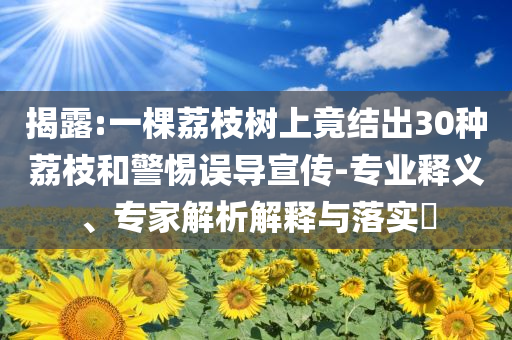 揭露:一棵荔枝樹上竟結(jié)出30種荔枝和警惕誤導(dǎo)宣傳-專業(yè)釋義、專家解析解釋與落實(shí)?