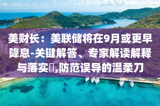 美財(cái)長(zhǎng)：美聯(lián)儲(chǔ)將在9月或更早降息-關(guān)鍵解答、專家解讀解釋與落實(shí)?,防范誤導(dǎo)的溫柔刀