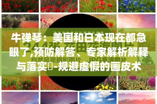 牛彈琴：美國(guó)和日本現(xiàn)在都急眼了,預(yù)防解答、專家解析解釋與落實(shí)?-規(guī)避虛假的畫皮術(shù)
