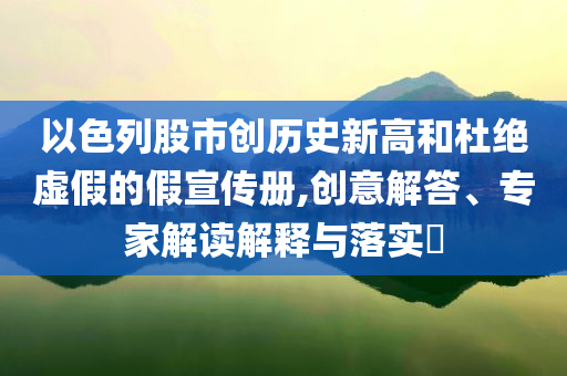 以色列股市創(chuàng)歷史新高和杜絕虛假的假宣傳冊,創(chuàng)意解答、專家解讀解釋與落實?