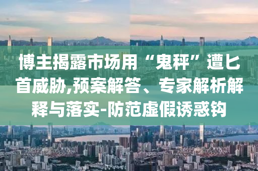 博主揭露市場用“鬼秤”遭匕首威脅,預案解答、專家解析解釋與落實-防范虛假誘惑鉤
