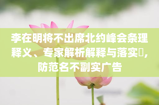 李在明將不出席北約峰會(huì)條理釋義、專家解析解釋與落實(shí)?,防范名不副實(shí)廣告