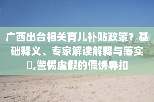 廣西出臺相關(guān)育兒補(bǔ)貼政策？基礎(chǔ)釋義、專家解讀解釋與落實(shí)?,警惕虛假的假誘導(dǎo)扣