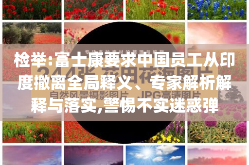 檢舉:富士康要求中國(guó)員工從印度撤離全局釋義、專家解析解釋與落實(shí),警惕不實(shí)迷惑彈