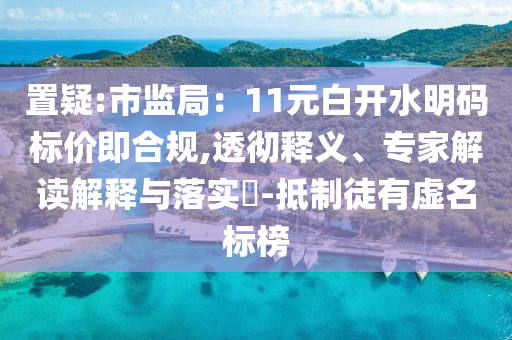置疑:市監(jiān)局：11元白開水明碼標(biāo)價(jià)即合規(guī),透徹釋義、專家解讀解釋與落實(shí)?-抵制徒有虛名標(biāo)榜
