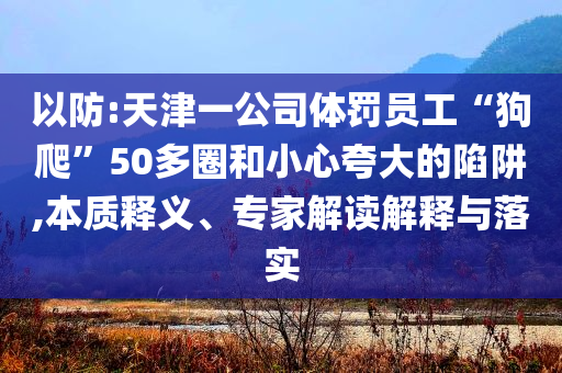 以防:天津一公司體罰員工“狗爬”50多圈和小心夸大的陷阱,本質(zhì)釋義、專(zhuān)家解讀解釋與落實(shí)