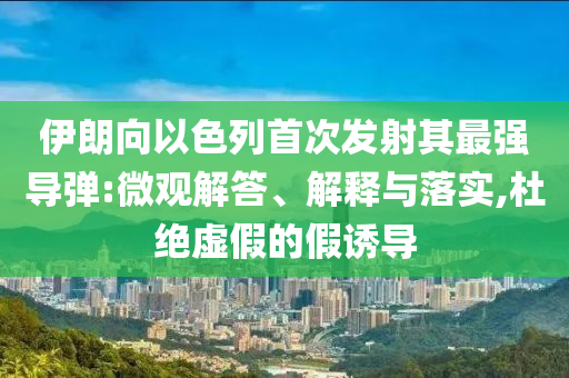 伊朗向以色列首次發(fā)射其最強(qiáng)導(dǎo)彈:微觀解答、解釋與落實(shí),杜絕虛假的假誘導(dǎo)