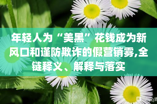 年輕人為“美黑”花錢成為新風(fēng)口和謹(jǐn)防欺詐的假營銷霧,全鏈釋義、解釋與落實