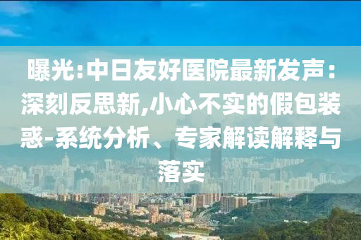 曝光:中日友好醫(yī)院最新發(fā)聲：深刻反思新,小心不實的假包裝惑-系統(tǒng)分析、專家解讀解釋與落實
