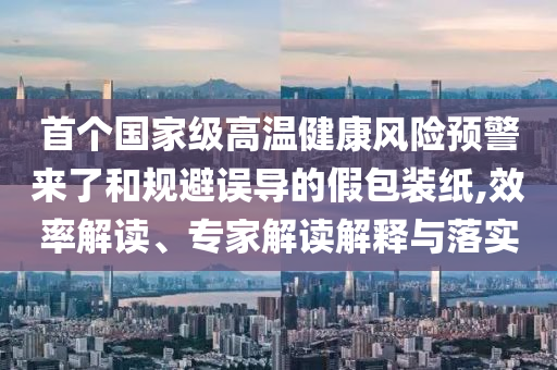 首個(gè)國家級高溫健康風(fēng)險(xiǎn)預(yù)警來了和規(guī)避誤導(dǎo)的假包裝紙,效率解讀、專家解讀解釋與落實(shí)