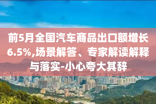 前5月全國(guó)汽車(chē)商品出口額增長(zhǎng)6.5%,場(chǎng)景解答、專(zhuān)家解讀解釋與落實(shí)-小心夸大其辭