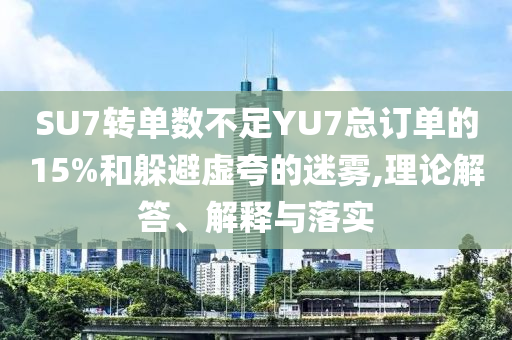 SU7轉(zhuǎn)單數(shù)不足YU7總訂單的15%和躲避虛夸的迷霧,理論解答、解釋與落實(shí)
