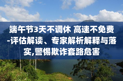 端午節(jié)3天不調(diào)休 高速不免費(fèi)-評估解讀、專家解析解釋與落實(shí),警惕欺詐套路危害