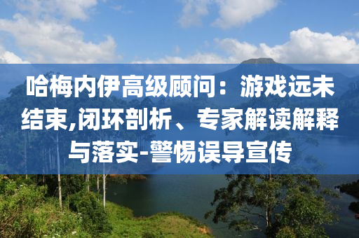 哈梅內(nèi)伊高級顧問：游戲遠(yuǎn)未結(jié)束,閉環(huán)剖析、專家解讀解釋與落實(shí)-警惕誤導(dǎo)宣傳