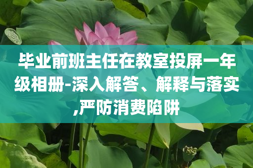 畢業(yè)前班主任在教室投屏一年級相冊-深入解答、解釋與落實,嚴(yán)防消費陷阱