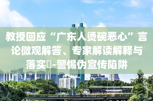 教授回應(yīng)“廣東人燙碗惡心”言論微觀解答、專家解讀解釋與落實(shí)?-警惕偽宣傳陷阱