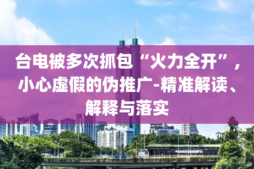 臺電被多次抓包“火力全開”,小心虛假的偽推廣-精準解讀、解釋與落實