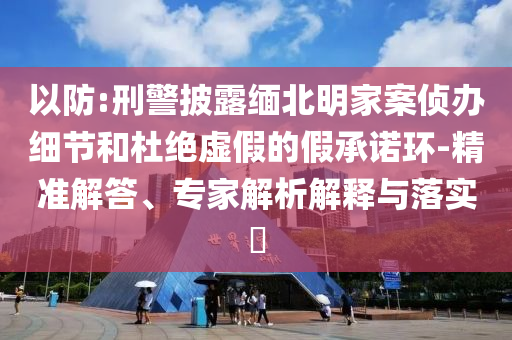 以防:刑警披露緬北明家案偵辦細節(jié)和杜絕虛假的假承諾環(huán)-精準解答、專家解析解釋與落實?