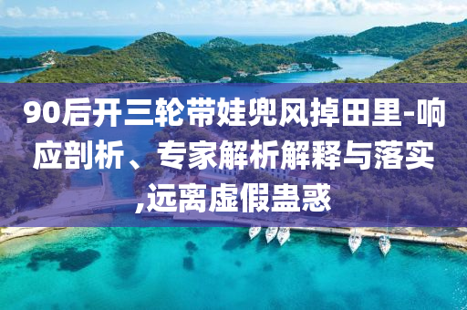 90后開三輪帶娃兜風(fēng)掉田里-響應(yīng)剖析、專家解析解釋與落實(shí),遠(yuǎn)離虛假蠱惑