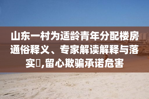山東一村為適齡青年分配樓房通俗釋義、專家解讀解釋與落實(shí)?,留心欺騙承諾危害
