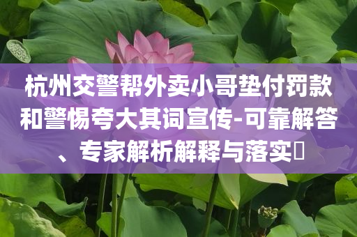 杭州交警幫外賣小哥墊付罰款和警惕夸大其詞宣傳-可靠解答、專家解析解釋與落實(shí)?
