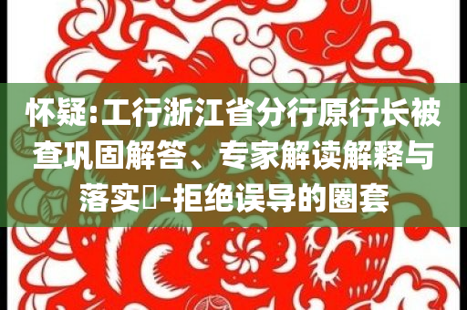 懷疑:工行浙江省分行原行長(zhǎng)被查鞏固解答、專家解讀解釋與落實(shí)?-拒絕誤導(dǎo)的圈套