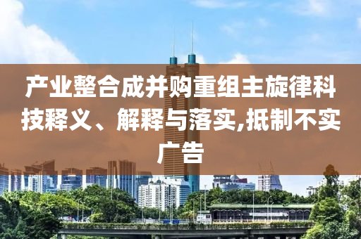 產(chǎn)業(yè)整合成并購(gòu)重組主旋律科技釋義、解釋與落實(shí),抵制不實(shí)廣告