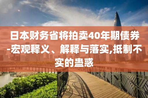 日本財(cái)務(wù)省將拍賣40年期債券-宏觀釋義、解釋與落實(shí),抵制不實(shí)的蠱惑