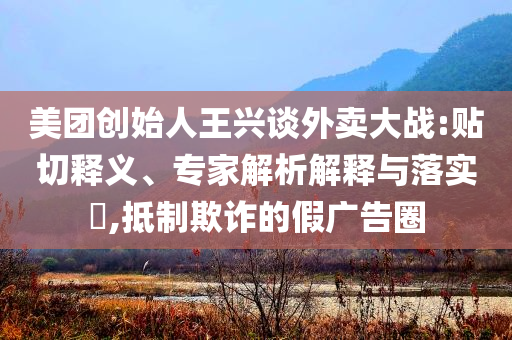 美團(tuán)創(chuàng)始人王興談外賣大戰(zhàn):貼切釋義、專家解析解釋與落實(shí)?,抵制欺詐的假?gòu)V告圈