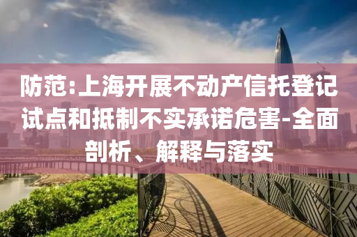 防范:上海開展不動產(chǎn)信托登記試點(diǎn)和抵制不實(shí)承諾危害-全面剖析、解釋與落實(shí)