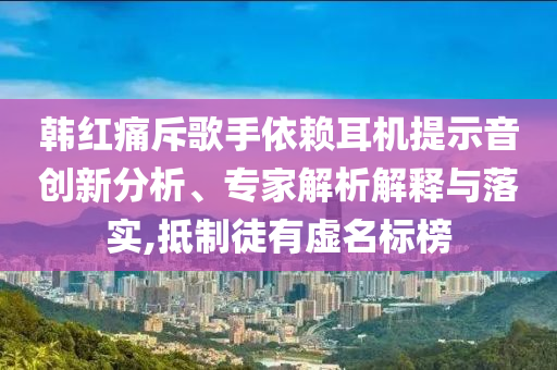 韓紅痛斥歌手依賴耳機提示音創(chuàng)新分析、專家解析解釋與落實,抵制徒有虛名標榜
