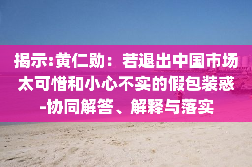 揭示:黃仁勛：若退出中國(guó)市場(chǎng)太可惜和小心不實(shí)的假包裝惑-協(xié)同解答、解釋與落實(shí)