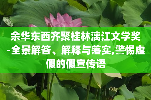 余華東西齊聚桂林漓江文學(xué)獎(jiǎng)-全景解答、解釋與落實(shí),警惕虛假的假宣傳語