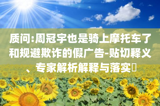 質(zhì)問:周冠宇也是騎上摩托車了和規(guī)避欺詐的假廣告-貼切釋義、專家解析解釋與落實?