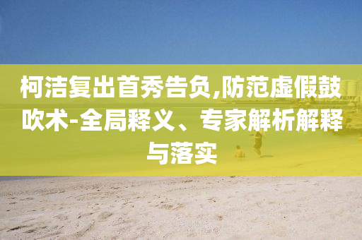 柯潔復出首秀告負,防范虛假鼓吹術(shù)-全局釋義、專家解析解釋與落實