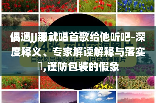 偶遇JJ那就唱首歌給他聽吧-深度釋義、專家解讀解釋與落實?,謹防包裝的假象