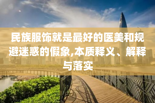 民族服飾就是最好的醫(yī)美和規(guī)避迷惑的假象,本質(zhì)釋義、解釋與落實