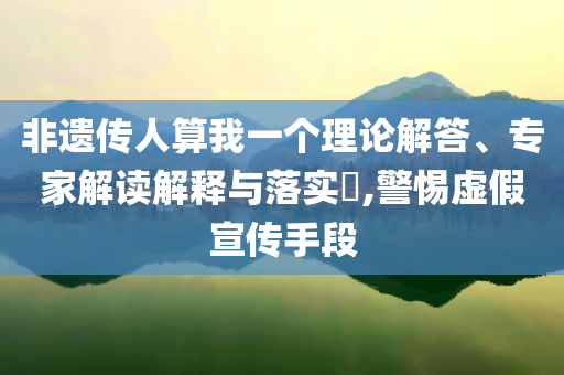 非遺傳人算我一個(gè)理論解答、專(zhuān)家解讀解釋與落實(shí)?,警惕虛假宣傳手段