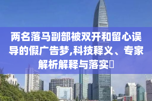 兩名落馬副部被雙開和留心誤導的假廣告夢,科技釋義、專家解析解釋與落實?